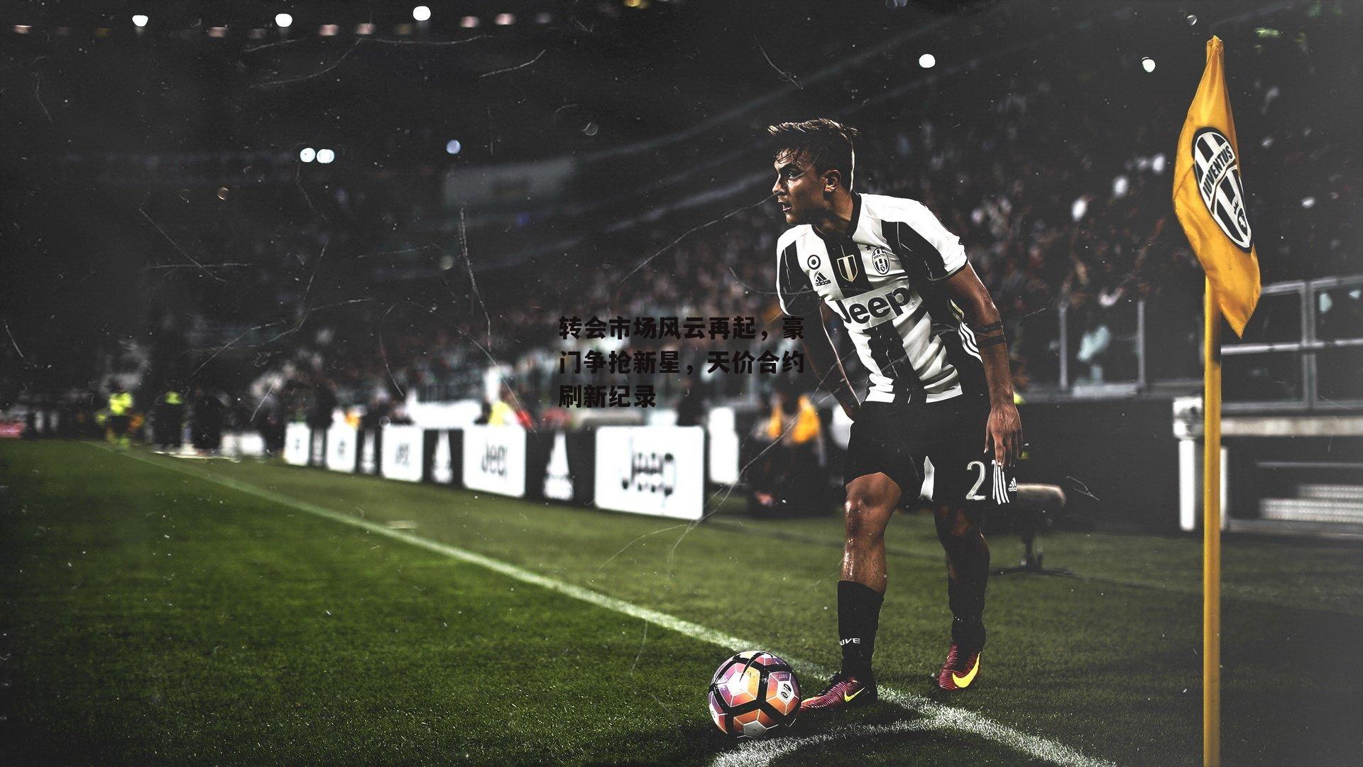 转会市场风云再起，豪门争抢新星，天价合约刷新纪录